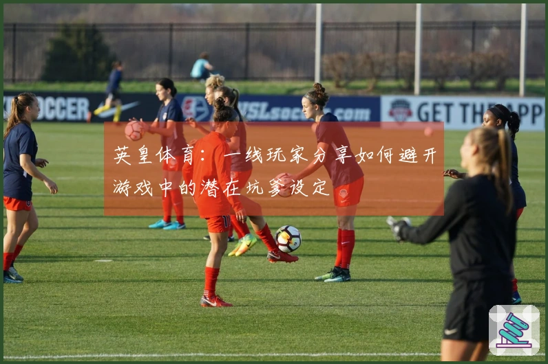 英皇体育：一线玩家分享如何避开游戏中的潜在坑爹设定