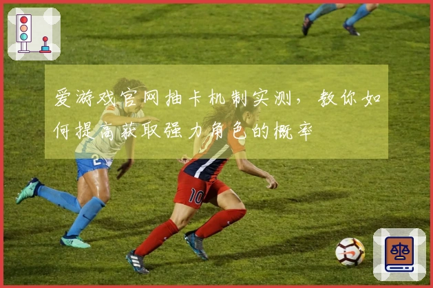 爱游戏官网抽卡机制实测，教你如何提高获取强力角色的概率