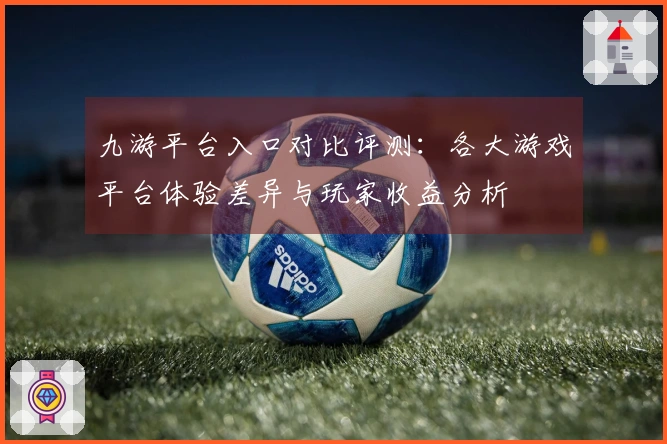 九游平台入口对比评测：各大游戏平台体验差异与玩家收益分析