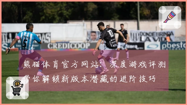 熊猫体育官方网站：深度游戏评测带你解锁新版本潜藏的进阶技巧