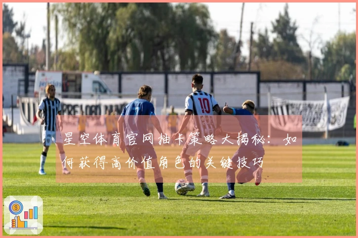 星空体育官网抽卡策略大揭秘：如何获得高价值角色的关键技巧