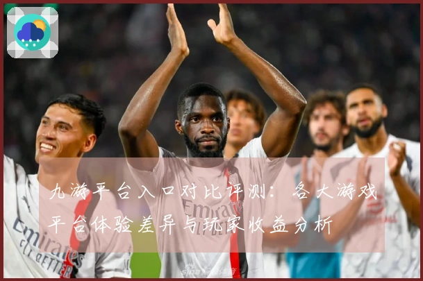 九游平台入口对比评测：各大游戏平台体验差异与玩家收益分析